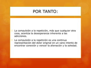 POR TANTO:
 La compulsión a la repetición, más que cualquier otra
cosa, acentúa la desesperanza inherente a las
adicciones.
 La compulsión a la repetición es una continua
representación del dolor original en un vano intento de
encontrar conexión y vencer la alienación y la soledad.
 