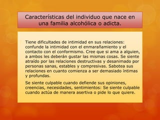 Características del individuo que nace en
una familia alcohólica o adicta.
7. Tiene dificultades de intimidad en sus relaciones:
confunde la intimidad con el enmarañamiento y el
contacto con el conformismo. Cree que si ama a alguien,
a ambos les deberán gustar las mismas cosas. Se siente
atraído por las relaciones destructivas y desanimado por
personas sanas, estables y compresivas. Sabotea sus
relaciones en cuanto comienza a ser demasiado íntimas
y profundas.
8. Se siente culpable cuando defiende sus opiniones,
creencias, necesidades, sentimientos: Se siente culpable
cuando actúa de manera asertiva o pide lo que quiere.
 