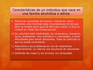 Características de un individuo que nace en
una familia alcohólica o adicta.
9. Miente sin necesidad de hacerlo: miente sin razón
aparente, dice mentiras bajo circunstancias en las que
decir la verdad sería igual de fácil que mentir. O dice la
verdad sin medir las consecuencias.
10.Su voluntad está inhabilitada: es compulsivo, impulsivo,
terco, prepotente, muy dramático o controlador, y tiene
dificultades para tomar decisiones. Trata de controlar lo
que no puede controlarse.
11.Reacciona a los problemas en vez de resolverlos
creativamente: su vida es una secuencia de reacciones.
12.Defiende las cosas (y los errores) con terquedad.
 