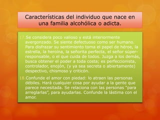 Características del individuo que nace en
una familia alcohólica o adicta.
17.Se considera poco valioso y está interiormente
avergonzado. Se siente defectuoso como ser humano.
Para disfrazar su sentimiento toma el papel de héroe, la
estrella, la heroína, la señorita perfecta, el señor súper-
responsable, o el que cuida de todos. Juzga a los demás,
busca obtener el poder a toda costa; es perfeccionista,
controlador, enojón, (y ya sea secreta o abiertamente)
despectivo, chismoso y criticón.
18.Confunde el amor con piedad: lo atraen las personas
débiles. Hará cualquier cosa por ayudar a la gente que
parece necesitada. Se relaciona con las personas “para
arreglarlas”, para ayudarlas. Confunde la lástima con el
amor.
 