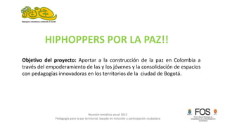 Reunión temática anual 2015
Pedagogía para la paz territorial, basada en inclusión y participación ciudadana
Objetivo del proyecto: Aportar a la construcción de la paz en Colombia a
través del empoderamiento de las y los jóvenes y la consolidación de espacios
con pedagogías innovadoras en los territorios de la ciudad de Bogotá.
HIPHOPPERS POR LA PAZ!!
 
