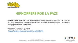 Reunión temática anual 2015
Pedagogía para la paz territorial, basada en inclusión y participación ciudadana
Objetivo Específico 1: Formar 880 jóvenes hombres y mujeres, gestores y actores de
paz, con habilidades sociales para la vida; a través de metodologías y material
pedagógico creativo e innovador.
Video Convivencia y Seguridad:
https://www.youtube.com/watch?v=sc9icfQtF0o
HIPHOPPERS POR LA PAZ!!
 