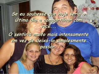 Se eu soubesse que hoje seria o último dia a compartilhar com você... O sentiria muito mais intensamente em vez de deixá-lo simplesmente passar. 