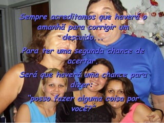 Sempre acreditamos que haverá o amanhã para corrigir um descuido... Para ter uma segunda chance de acertar. Será que haverá uma chance para dizer:  “ posso fazer alguma coisa por você?” 