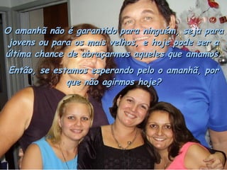 O amanhã não é garantido para ninguém, seja para jovens ou para os mais velhos, e hoje pode ser a última chance de abraçarmos aqueles que amamos. Então, se estamos esperando pelo o amanhã, por que não agirmos hoje? 