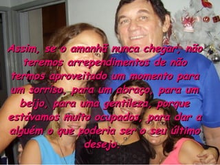 Assim, se o amanhã nunca chegar, não teremos arrependimentos de não termos aproveitado um momento para um sorriso, para um abraço, para um beijo, para uma gentileza, porque estávamos muito ocupados, para dar a alguém o que poderia ser o seu último desejo.  