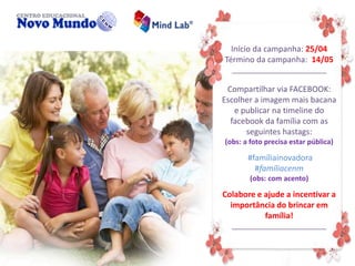 Início da campanha: 25/04
Término da campanha: 14/05
________________________
Compartilhar via FACEBOOK:
Escolher a imagem mais bacana
e publicar na timeline do
facebook da família com as
seguintes hastags:
(obs: a foto precisa estar pública)
#famíliainovadora
#famíliacenm
(obs: com acento)
Colabore e ajude a incentivar a
importância do brincar em
família!
________________________
 