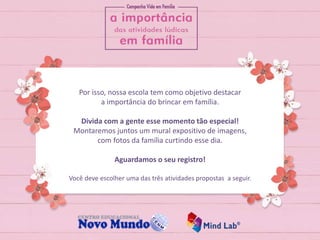 Por isso, nossa escola tem como objetivo destacar
a importância do brincar em família.
Divida com a gente esse momento tão especial!
Montaremos juntos um mural expositivo de imagens,
com fotos da família curtindo esse dia.
Aguardamos o seu registro!
Você deve escolher uma das três atividades propostas a seguir.
 