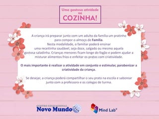 A criança irá preparar junto com um adulto da família um pratinho
para compor o almoço de Família.
Nesta modalidade, o familiar poderá ensinar
uma receitinha saudável, seja doce, salgado ou mesmo aquela
gostosa saladinha. Crianças menores ficam longe do fogão e podem ajudar a
misturar alimentos frios e enfeitar os pratos com criatividade.
O mais importante é realizar a atividade em conjunto e estimular, parabenizar a
criatividade da criança.
Se desejar, a criança poderá compartilhar o seu prato na escola e saborear
junto com a professora e os colegas de turma.
 