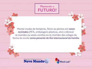 Plantar mudas de temperos, flores ou plantas em vasos
reciclados (PETs, embalagens plásticas, etc) e oferecer
às mamães ou vovós vizinhas ou às mamães dos colegas da
Turma da escola como presente de Dia Internacional da Família.
 