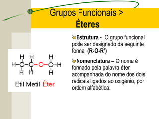Grupos Funcionais >
      Éteres
       Estrutura - O grupo funcional
     pode ser designado da seguinte
     forma (R-O-R’)
       Nomenclatura – O nome é
     formado pela palavra éter
     acompanhada do nome dos dois
     radicais ligados ao oxigénio, por
     ordem alfabética.
 