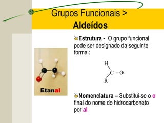 Grupos Funcionais >
     Aldeídos
       Estrutura - O grupo funcional
     pode ser designado da seguinte
     forma :
                 H
                     C =O
                 R

        Nomenclatura – Substitui-se o o
     final do nome do hidrocarboneto
     por al
 