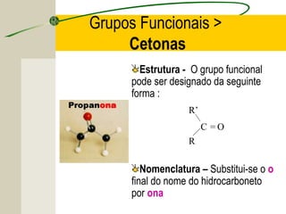 Grupos Funcionais >
     Cetonas
        Estrutura - O grupo funcional
      pode ser designado da seguinte
      forma :
                   R’
                        C =O
                   R

         Nomenclatura – Substitui-se o o
      final do nome do hidrocarboneto
      por ona
 
