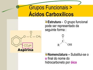 Grupos Funcionais >
Ácidos Carboxílicos
        Estrutura - O grupo funcional
      pode ser representado da
      seguinte forma :




                   O=
                   C
               R        OH


        Nomenclatura – Substitui-se o
      o final do nome do
      hidrocarboneto por óico
 