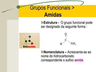 Grupos Funcionais >
     Amidas
      Estrutura - O grupo funcional pode
    ser designado da seguinte forma :




                     O=
                     C
                 R        NH2

      Nomenclatura – Acrescenta-se ao
    nome do hidrocarboneto
    correspondente o sufixo amida
 