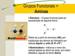 Grupos Funcionais >
     Aminas
    Estrutura - O grupo funcional pode ser
  representado da seguinte forma :
                  R
                       N    R’’
                  R’
  Obtém-se a partir do amoníaco (NH3) por
  substituição dos átomos de hidrogénio por
  radicais alquilo ou arilo (R, R’ e R’’)
    Nomenclatura – Indica-se o nome dos
  radicais ligados ao átomo de azoto, por ordem
  alfabética, seguido do termo Amina
 