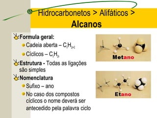 Hidrocarbonetos > Alifáticos >
                       Alcanos
Formula geral:
   Cadeia aberta – CnH2n+2
   Cíclicos – CnH2n
Estrutura - Todas as ligações
são simples
Nomenclatura
   Sufixo – ano
   No caso dos compostos
   cíclicos o nome deverá ser
   antecedido pela palavra ciclo
 