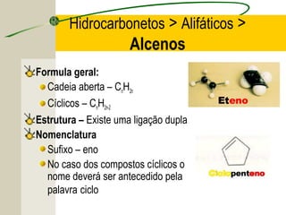 Hidrocarbonetos > Alifáticos >
                      Alcenos
Formula geral:
  Cadeia aberta – CnH2n
  Cíclicos – CnH2n-2
Estrutura – Existe uma ligação dupla
Nomenclatura
  Sufixo – eno
  No caso dos compostos cíclicos o
  nome deverá ser antecedido pela
  palavra ciclo
 