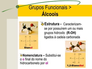 Grupos Funcionais >
           Álcoois
                 Estrutura - Caracterizam-
                 se por possuírem um ou mais
                 grupos hidroxilo (R-OH)
                 ligados à cadeia carbonada




  Nomenclatura – Substitui-se
o o final do nome do
hidrocarboneto por ol
 