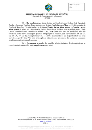 TRIBUNAL DE CONTAS DO ESTADO DE RONDÔNIA
Secretaria de Processamento e Julgamento
DP-SPJ
Acórdão APL-TC 00374/19 referente ao processo 02775/17
Av. Presidente Dutra nº 4229, Bairro: Pedrinhas Porto Velho - Rondônia CEP: 76801-326
www.tce.ro.gov.br
12 de 12
Proc.: 02775/17
Fls.:__________
III – Dar conhecimento desta decisão ao Excelentíssimo Senhor José Hermínio
Coelho - Deputado Estadual (Representante); ao Senhor Confúcio Aires Moura – Ex-Governador do
Estado de Rondônia (Representado); as Senhoras Zuleica Jacira Aires Moura e Cláudia Lucena
Aires Moura; e, ainda, ao Procurador de Estado, Juraci Jorge da Silva, com a publicação no Diário
Oficial Eletrônico deste Tribunal de Contas – D.O.e-TCE/RO, cuja data da publicação deve ser
observada como marco inicial para possível interposição de recursos, com supedâneo no art. 22, IV,
c/c art. 29, IV, da Lei Complementar nº. 154/1996, informando-os da disponibilidade no site:
www.tce.ro.gov.br, link PCe, com a inserção do número deste processo e do código de segurança
gerado automaticamente pelo sistema;
IV – Determinar a adoção das medidas administrativas e legais necessárias ao
cumprimento desta decisão; após, arquivem-se estes autos.
Documento eletrônico assinado por EDILSON DE SOUSA SILVA e/ou outros em 26/11/2019 11:41.
Documento ID=835830 para autenticação no endereço: http://www.tce.ro.gov.br/validardoc.
 