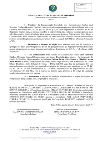 TRIBUNAL DE CONTAS DO ESTADO DE RONDÔNIA
Secretaria de Processamento e Julgamento
DP-SPJ
Acórdão APL-TC 00374/19 referente ao processo 02775/17
Av. Presidente Dutra nº 4229, Bairro: Pedrinhas Porto Velho - Rondônia CEP: 76801-326
www.tce.ro.gov.br
2 de 12
Proc.: 02775/17
Fls.:__________
I – Conhecer da Representação formulada pelo Excelentíssimo Senhor José
Hermínio Coelho - Deputado Estadual, visto que atende aos pressupostos de admissibilidade aplicáveis
a espécie, nos termos do 52-A, VI, §1º, c/c art. 50, § 2º, da Lei Complementar nº 154/96 e art. 80 do
Regimento Interno; para, no mérito, considerá-la improcedente, haja vista que os cargos para os quais
o Ex-Governador, Senhor Confúcio Aires Moura, nomeou as Senhoras Zuleica Jacira Aires Moura e
Cláudia Lucena Aires Moura são fixados em lei, ou foram exercidos, contendo carácter eminentemente
político, não sendo aplicáveis, portanto, os termos do art. 37, caput, da CRFB c/c a Súmula Vinculante
n.º 13;
II – Determinar a retirada do sigilo deste processo, visto que foi concluída a
apuração dos fatos, conforme previsão do art. 82, parágrafo único, do Regimento Interno; bem como
porque não persistem nos autos quaisquer das hipóteses descritas no art. 247-A, §1º, I a IV, do citado
Regimento;
III – Dar conhecimento deste acórdão ao Excelentíssimo Senhor José Hermínio
Coelho - Deputado Estadual (Representante); ao Senhor Confúcio Aires Moura – Ex-Governador do
Estado de Rondônia (Representado); as Senhoras Zuleica Jacira Aires Moura e Cláudia Lucena
Aires Moura; e, ainda, ao Procurador de Estado, Juraci Jorge da Silva, com a publicação no Diário
Oficial Eletrônico deste Tribunal de Contas – D.O.e-TCE/RO, cuja data da publicação deve ser
observada como marco inicial para possível interposição de recursos, com supedâneo no art. 22, IV,
c/c art. 29, IV, da Lei Complementar nº. 154/1996, informando-os da disponibilidade no site:
www.tce.ro.gov.br, link PCe, com a inserção do número deste processo e do código de segurança
gerado automaticamente pelo sistema;
IV – Determinar a adoção das medidas administrativas e legais necessárias ao
cumprimento deste acórdão; após, arquivem-se estes autos.
Participaram do julgamento os Conselheiros VALDIVINO CRISPIM DE SOUZA
(Relator), FRANCISCO CARVALHO DA SILVA, PAULO CURI NETO, WILBER CARLOS DOS
SANTOS COIMBRA e o Conselheiro-Substituto ERIVAN OLIVEIRA DA SILVA (em substituição
regimental ao Conselheiro JOSÉ EULER POTYGUARA PEREIRA DE MELLO); o Conselheiro
Presidente EDILSON DE SOUSA SILVA e a Procuradora-Geral do Ministério Público de Contas
YVONETE FONTINELLE DE MELO. Ausente o Conselheiro JOSÉ EULER POTYGUARA
PEREIRA DE MELLO, devidamente justificado. O Conselheiro BENEDITO ANTÔNIO ALVES
declarou-se suspeito.
Porto Velho, quinta-feira, 21 de novembro de 2019.
(assinado eletronicamente)
VALDIVINO CRISPIM DE SOUZA
Conselheiro Relator
(assinado eletronicamente)
EDILSON DE SOUSA SILVA
Conselheiro Presidente
Documento eletrônico assinado por EDILSON DE SOUSA SILVA e/ou outros em 26/11/2019 11:41.
Documento ID=835830 para autenticação no endereço: http://www.tce.ro.gov.br/validardoc.
 