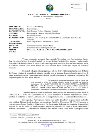 TRIBUNAL DE CONTAS DO ESTADO DE RONDÔNIA
Secretaria de Processamento e Julgamento
DP-SPJ
Acórdão APL-TC 00374/19 referente ao processo 02775/17
Av. Presidente Dutra nº 4229, Bairro: Pedrinhas Porto Velho - Rondônia CEP: 76801-326
www.tce.ro.gov.br
3 de 12
Proc.: 02775/17
Fls.:__________
PROCESSO Nº 02775/17–TCE/RO [e].
SUBCATEGORIA: Representação.
REPRESENTANTE: José Hermínio Coelho – Deputado Estadual.
ASSUNTO: Representação - possível prática de Nepotismo.
UNIDADE: Estado de Rondônia.
REPRESENTADO: Confúcio Aires Moura (CPF: 037.338.311-87), Governador do Estado de
Rondônia.
ADVOGADO/
PROCURADOR:
Juraci Jorge da Silva – Procurador do Estado.
SUSPEITO:
RELATOR:
Conselheiro Benedito Antônio Alves
Conselheiro Valdivino Crispim de Souza
SESSÃO: 20ª SESSÃO PLENÁRIA, DE 21 DE NOVEMBRO DE 2019.
GRUPO: II
Versam estes autos acerca de Representação2
formulada pelo Excelentíssimo Senhor
José Hermínio Coelho - Deputado Estadual, em face do Senhor Confúcio Aires Moura – Ex-Governador
do Estado de Rondônia, diante da possível prática de nepotismo, em razão deste ter nomeado suas irmãs,
as Senhoras Zuleica Jacira Aires Moura e Cláudia Lucena Aires Moura, para cargos no Executivo
Estadual.
Na inicial, o Representante requereu a adoção de providências por parte deste Tribunal
de Contas, relativas à apuração da situação narrada, com a abertura do procedimento respectivo, de
modo a notificar o então Governador com o fim de que ele procedesse à exoneração ou dispensa dos
cargos ocupados por suas irmãs. Veja-se:
[...] 2) Caso a previa denúncia seja admitida, o que se espera, que
seja notificado o órgão ou entidade públicos acerca do conteúdo da denúncia,
explicitando o dever do GOVERNADOR DO ESTADO DE RONDÔNIA CONFUCIO
MOURA, a fim de exonerar ou dispensar os agentes públicos denunciados,
ZULE1CA JACIRA AIRES MOURA, CIRA MOURA E CLAUDIA MOURA,
comprovada a irregularidade e ilicitude da contratação; [...]. (Sem grifos no original).
Visando à obtenção de esclarecimentos relativamente aos pontos em questão, a teor da
DM-GCVCS-TC 0193/2017 (Documento ID 472097), acolheu-se a presente Representação, com a
abertura de audiência ao Senhor Confúcio Aires Moura para manifestar-se acerca dos fatos noticiados.
Em seguida, o Representado ofertou suas razões de defesa3
, as quais foram analisadas
pela Unidade Técnica, tendo resultado na emissão de Relatório (Documento ID 575652), em que se
concluiu que o Senhor Confúcio Aires Moura, Ex- Governador do Estado de Rondônia, descumpriu o
disposto no art. 37, caput, da Constituição da República Federativa do Brasil (CRFB), bem como à
Súmula Vinculante n. 13, em razão da nomeação da Senhora Zuleica Jacira Aires Moura para ocupar
2
Documento 09395/17, Documento ID 472097.
3
Documento 10498/2017, Documento ID 483732.
Documento eletrônico assinado por EDILSON DE SOUSA SILVA e/ou outros em 26/11/2019 11:41.
Documento ID=835830 para autenticação no endereço: http://www.tce.ro.gov.br/validardoc.
 