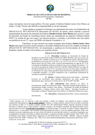 TRIBUNAL DE CONTAS DO ESTADO DE RONDÔNIA
Secretaria de Processamento e Julgamento
DP-SPJ
Acórdão APL-TC 00374/19 referente ao processo 02775/17
Av. Presidente Dutra nº 4229, Bairro: Pedrinhas Porto Velho - Rondônia CEP: 76801-326
www.tce.ro.gov.br
4 de 12
Proc.: 02775/17
Fls.:__________
cargo com apenas status de cargo político. No mais, quanto à Senhora Cláudia Lucena Aires Moura, ao
tempo, o Corpo Técnico não identificou impropriedade no ato de nomeação.
Assim, dando-se sequência à instrução e ao saneamento dos autos, nos fundamentos da
DM-GCVCS-TC 0077/2018-GCVCS (Documento ID 581242), de pronto, restou afastada a possível
impropriedade decorrente da nomeação da Senhora Cláudia Lucena Aires Moura para exercer o cargo
de Secretária de Estado de Assistência Social, diante do entendimento do Supremo Tribunal Federal
(STF)4
, no sentido de que este cargo é de natureza política; e, portanto, o provimento não está sujeito
aos proibitivos do art. 37, caput, da CRFB e da Súmula Vinculante n. 13.
Entretanto, no que concerne aos cargos ocupados pela Senhora Zuleica Jacira Aires
Moura (Secretária Executiva do Governador e Secretário Subchefe da Casa Civil), também na forma da
DM-GCVCS-TC 0077/2018-GCVCS, foi determinada a audiência do Ex-Governador do Estado de
Rondônia, Senhor Confúcio Aires Moura, nos seguintes termos:
DM-GCVCS-TC 0077/2018-GCVCS
[...] I - Determinar Audiência ao Governador do Estado de
Rondônia, Excelentíssimo Senhor CONFÚCIO AIRES MOURA, para que no prazo de
15 (quinze) dias, contados na forma do art. 97 do Regimento Interno, apresente razões
de justificativa, nos termos do art. 62, III, c/c art. 79, § 2º e art. 82-A, § 1º do Regimento
Interno desta Corte de Contas, sobre o possível descumprimento ao caput do art. 37 da
Constituição da República Federativa do Brasil, bem como à Súmula Vinculante n. 13,
em razão da nomeação da Senhora ZULEICA JACIRA AIRES MOURA aos cargos de
Secretário Subchefe da Casa Civil e Secretário Executivo do Governador, atestando se
as atribuições dos cargos citados guardam relação funcional de subordinação direta com
a autoridade nomeante e se foram compatíveis com a qualificação profissional da
servidora no período de ocupação.
II - Intimar a Senhora Zuleica Jacira Aires Moura - Secretária
Executiva do Governador, para querendo manifeste-se nos autos quantos aos
apontamentos que a alcançam, nos termos do art. 30, §3º do RIT-TCE/RO;
II_ - Dar conhecimento desta Decisão, via ofício, ao
Excelentíssimo Senhor José Hermínio Coelho - Deputado Estadual (Representante); ao
Excelentíssimo Senhor Confúcio Aires Moura - Governador do Estado de Rondônia
(Representado), a Senhora Zuleica Jacira Aires Moura - Secretária Executiva do
Governador, a Senhora Cláudia Lucena Aires Moura e ao Ministério Público de Contas;
IV – Determino ao Departamento do Pleno o inteiro cumprimento
desta Decisão;
4
Então, quando o art. 37 refere-se a cargo em comissão e função de confiança, está tratando de cargos e funções
singelamente administrativos, não de cargos políticos. Portanto, os cargos políticos estariam fora do alcance da decisão
que tomamos na ADC nº 12, porque o próprio capítulo VII é Da Administração Pública enquanto segmento do Poder
Executivo. E sabemos que os cargos políticos, como por exemplo, o de secretário municipal, são agentes de poder, fazem
parte do Poder Executivo. O cargo não é em comissão, no sentido do artigo 37. Somente os cargos e funções singelamente
administrativos - é como penso - são alcançados pela imperiosidade do artigo 37, com seus lapidares princípios. Então, essa
distinção me parece importante para, no caso, excluir do âmbito da nossa decisão anterior os secretários municipais, que
correspondem a secretários de Estado, no âmbito dos Estados, e ministros de Estado, no âmbito federal." (RE 579951, Voto
do Ministro Ayres Britto, Tribunal Pleno, julgamento em 20.8.2008, DJe de 24.10.2008). BRASIL. Supremo Tribunal
Federal (STF). RE 579951. Disponível em: <http://www.stf.jus.br/portal/jurisprudencia/menusumario.asp?sumula=1227>.
Acesso em: 14 out. 2019.
Documento eletrônico assinado por EDILSON DE SOUSA SILVA e/ou outros em 26/11/2019 11:41.
Documento ID=835830 para autenticação no endereço: http://www.tce.ro.gov.br/validardoc.
 