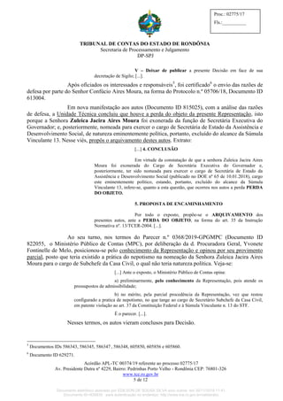 TRIBUNAL DE CONTAS DO ESTADO DE RONDÔNIA
Secretaria de Processamento e Julgamento
DP-SPJ
Acórdão APL-TC 00374/19 referente ao processo 02775/17
Av. Presidente Dutra nº 4229, Bairro: Pedrinhas Porto Velho - Rondônia CEP: 76801-326
www.tce.ro.gov.br
5 de 12
Proc.: 02775/17
Fls.:__________
V – Deixar de publicar a presente Decisão em face de sua
decretação de Sigilo; [...].
Após oficiados os interessados e responsáveis5
, foi certificado6
o envio das razões de
defesa por parte do Senhor Confúcio Aires Moura, na forma do Protocolo n.º 05706/18, Documento ID
613004.
Em nova manifestação aos autos (Documento ID 815025), com a análise das razões
de defesa, a Unidade Técnica concluiu que houve a perda do objeto da presente Representação, isto
porque a Senhora Zuleica Jacira Aires Moura foi exonerada da função de Secretária Executiva do
Governador; e, posteriormente, nomeada para exercer o cargo de Secretária de Estado da Assistência e
Desenvolvimento Social, de natureza eminentemente política, portanto, excluído do alcance da Súmula
Vinculante 13. Nesse viés, propôs o arquivamento destes autos. Extrato:
[...] 4. CONCLUSÃO
Em virtude da constatação de que a senhora Zuleica Jacira Aires
Moura foi exonerada do Cargo de Secretária Executiva do Governador e,
posteriormente, ter sido nomeada para exercer o cargo de Secretária de Estado da
Assistência e Desenvolvimento Social (publicado no DOE nº 65 de 10.01.2018), cargo
este eminentemente político, estando, portanto, excluído do alcance da Súmula
Vinculante 13, infere-se, quanto a esta questão, que ocorreu nos autos a perda PERDA
DO OBJETO.
5. PROPOSTA DE ENCAMINHAMENTO
Por todo o exposto, propõe-se o ARQUIVAMENTO dos
presentes autos, ante a PERDA DO OBJETO, na forma do art. 35 da Instrução
Normativa nº. 13/TCER-2004. [...].
Ao seu turno, nos termos do Parecer n.º 0368/2019-GPGMPC (Documento ID
822055, o Ministério Público de Contas (MPC), por deliberação da d. Procuradora Geral, Yvonete
Fontinelle de Melo, posicionou-se pelo conhecimento da Representação e opinou por seu provimento
parcial, posto que teria existido a prática do nepotismo na nomeação da Senhora Zuleica Jacira Aires
Moura para o cargo de Subchefe da Casa Civil, o qual não teria natureza política. Veja-se:
[...] Ante o exposto, o Ministério Público de Contas opina:
a) preliminarmente, pelo conhecimento da Representação, pois atende os
pressupostos de admissibilidade;
b) no mérito, pela parcial procedência da Representação, vez que restou
configurado a pratica de nepotismo, no que tange ao cargo de Secretário Subchefe da Casa Civil,
em patente violação ao art. 37 da Constituição Federal e à Súmula Vinculante n. 13 do STF.
É o parecer. [...].
Nesses termos, os autos vieram conclusos para Decisão.
5
Documentos IDs 586343, 586345, 586347, 586348, 605850, 605856 e 605860.
6
Documento ID 629271.
Documento eletrônico assinado por EDILSON DE SOUSA SILVA e/ou outros em 26/11/2019 11:41.
Documento ID=835830 para autenticação no endereço: http://www.tce.ro.gov.br/validardoc.
 
