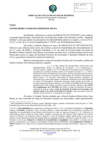 TRIBUNAL DE CONTAS DO ESTADO DE RONDÔNIA
Secretaria de Processamento e Julgamento
DP-SPJ
Acórdão APL-TC 00374/19 referente ao processo 02775/17
Av. Presidente Dutra nº 4229, Bairro: Pedrinhas Porto Velho - Rondônia CEP: 76801-326
www.tce.ro.gov.br
6 de 12
Proc.: 02775/17
Fls.:__________
VOTO
CONSELHEIRO VALDIVINO CRISPIM DE SOUZA
Inicialmente, ratificam-se os termos da DM-GCVCS-TC 00193/2017, para conhecer
a presente Representação, formulada pelo Excelentíssimo Senhor José Hermínio Coelho - Deputado
Estadual7
, posto que atende aos pressupostos de admissibilidade aplicáveis a espécie, a teor do 52-A,
VI, §1º, c/c art. 50, § 2º, da Lei Complementar nº 154/968
e art. 80 do Regimento Interno.
Em mérito, conforme disposto no item I da DM-GCVCS-TC 0077/2018-GCVCS,
observa-se que subsistiu nesses autos, tão somente, a possível irregularidade pelo descumprimento ao
art. 37, caput, da CRFB, e à Súmula Vinculante n. 13, em razão do Ex-Governador do Estado de
Rondônia, Senhor Confúcio Aires Moura, ter nomeado sua irmã, isto é, a Senhora Zuleica Jacira Aires
Moura para exercer os cargos de Secretária Executiva do Governador e Secretária Subchefe da Casa
Civil, o que poderia caracterizar a prática do nepotismo.
Quanto à nomeação para o cargo de Secretária Executiva do Governador, a defesa do
Senhor Confúcio Aires Moura justificou o seguinte:
[...] 3. b) DO CARGO DE SECRETÁRIA EXECUTIVA DO
GOVERNADOR: Quanto ao Gabinete do Governador, a Lei Complementar n.
827/2015 dispõe o seguinte: Art. 59. O Gabinete do Governador tem por atribuição e
competência a assistência imediata e direta ao Governador do Estado (...). [...] Junto à
Secretaria Executiva do Gabinete do Governador, além das atribuições previstas em lei,
representou o governo no Conselho de Administração do Consórcio Interestadual do
Brasil Central e no Consórcio Interestadual de Desenvolvimento Sustentável da
Amazônia Legal, sendo ainda membro e atualmente coordenadora do Comitê Integrador
do Fórum de Governadores. Atualmente prossegue sendo membro do Governo no
Conselho Estadual de Direitos Humanos e no Comitê do CONDEL/SUDAM, instituído
pela Resolução nº 064, funções exercidas no cargo em questão. Ademais, o Art. 107 da
Lei Complementar de nº 827/2015, que elenca os cargos de Secretário de Estado e
ordenador de despesas, traz o cargo de Secretário Executivo do Governador com
natureza igual ao do cargo de Secretário de Estado, sendo que aquele recebe por
subsídio, assim como este. [...]. (Sem grifos no original).
No ponto, a Unidade Técnica entendeu que o fato da Senhora Zuleica Jacira Aires
Moura ter sido exonerada do cargo de Secretária Executiva do Governador, sendo posteriormente
7
JOSÉ HERMINIO COELHO, brasileiro, casado, Deputado Estadual, residente e domiciliado na Rua da prata, n.° 3598,
Flodoaldo Pontes Pinto (conj. Marechal Rondon), Porto Velho – RO.
8
Art. 52-A. Têm legitimidade para representar ao Tribunal de Contas: [...] VI - os Senadores da República, os Deputados
Federais e Estaduais, Vereadores, Juízes, servidores públicos e outras autoridades que comuniquem a ocorrência de
ilegalidades ou irregularidades de que tenham conhecimento em virtude do cargo que ocupem; [...]. §1º. Aplicam-se às
representações oficiais oriundas de outros órgãos, entidades ou pessoas que não exerçam função específica de controle
externo no Tribunal, o procedimento relativo à denúncia. [...]Art. 50. Qualquer cidadão, partido político, associação ou
sindicato é parte legítima para denunciar irregularidades ou ilegalidades perante o Tribunal de Contas do Estado. [...] § 2º
Reunidas as provas que indiquem a existência de irregularidade ou ilegalidade, serão públicos os demais atos do
processo, assegurando-se aos acusados a oportunidade de ampla defesa. RONDÔNIA. Lei Complementar Estadual nº.
154/96. Disponível em: <http://www.tce.ro.gov.br/tribunal/legislacao/arquivos/LeiOrg-154-1996.pdf>. Acesso em: 14 out.
2019.
Documento eletrônico assinado por EDILSON DE SOUSA SILVA e/ou outros em 26/11/2019 11:41.
Documento ID=835830 para autenticação no endereço: http://www.tce.ro.gov.br/validardoc.
 