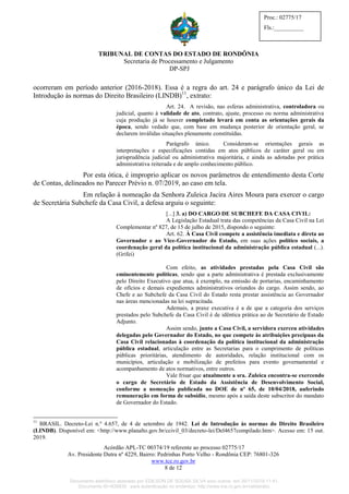 TRIBUNAL DE CONTAS DO ESTADO DE RONDÔNIA
Secretaria de Processamento e Julgamento
DP-SPJ
Acórdão APL-TC 00374/19 referente ao processo 02775/17
Av. Presidente Dutra nº 4229, Bairro: Pedrinhas Porto Velho - Rondônia CEP: 76801-326
www.tce.ro.gov.br
8 de 12
Proc.: 02775/17
Fls.:__________
ocorreram em período anterior (2016-2018). Essa é a regra do art. 24 e parágrafo único da Lei de
Introdução às normas do Direito Brasileiro (LINDB)11
, extrato:
Art. 24. A revisão, nas esferas administrativa, controladora ou
judicial, quanto à validade de ato, contrato, ajuste, processo ou norma administrativa
cuja produção já se houver completado levará em conta as orientações gerais da
época, sendo vedado que, com base em mudança posterior de orientação geral, se
declarem inválidas situações plenamente constituídas.
Parágrafo único. Consideram-se orientações gerais as
interpretações e especificações contidas em atos públicos de caráter geral ou em
jurisprudência judicial ou administrativa majoritária, e ainda as adotadas por prática
administrativa reiterada e de amplo conhecimento público.
Por esta ótica, é improprio aplicar os novos parâmetros de entendimento desta Corte
de Contas, delineados no Parecer Prévio n. 07/2019, ao caso em tela.
Em relação à nomeação da Senhora Zuleica Jacira Aires Moura para exercer o cargo
de Secretária Subchefe da Casa Civil, a defesa arguiu o seguinte:
[...] 3. a) DO CARGO DE SUBCHEFE DA CASA CIVIL:
A Legislação Estadual trata das competências da Casa Civil na Lei
Complementar nº 827, de 15 de julho de 2015, dispondo o seguinte:
Art. 62. À Casa Civil compete a assistência imediata e direta ao
Governador e ao Vice-Governador do Estado, em suas ações político sociais, a
coordenação geral da política institucional da administração pública estadual (...).
(Grifei)
Com efeito, as atividades prestadas pela Casa Civil são
eminentemente políticas, sendo que a parte administrativa é prestada exclusivamente
pelo Direito Executivo que atua, à exemplo, na emissão de portarias, encaminhamento
de ofícios e demais expedientes administrativos oriundos do cargo. Assim sendo, ao
Chefe e ao Subchefe da Casa Civil do Estado resta prestar assistência ao Governador
nas áreas mencionadas na lei supracitada.
Ademais, a praxe executiva é a de que a categoria dos serviços
prestados pelo Subchefe da Casa Civil é de idêntica prática ao de Secretário de Estado
Adjunto.
Assim sendo, junto a Casa Civil, a servidora exerceu atividades
delegadas pelo Governador do Estado, no que compete às atribuições precípuas da
Casa Civil relacionadas à coordenação da política institucional da administração
pública estadual, articulação entre as Secretarias para o cumprimento de políticas
públicas prioritárias, atendimento de autoridades, relação institucional com os
municípios, articulação e mobilização de prefeitos para evento governamental e
acompanhamento de atos normativos, entre outros.
Vale frisar que atualmente a sra. Zuleica encontra-se exercendo
o cargo de Secretário de Estado da Assistência de Desenvolvimento Social,
conforme a nomeação publicada no DOE de nº 65, de 10/04/2018, auferindo
remuneração em forma de subsídio, mesmo após a saída deste subscritor do mandato
de Governador do Estado.
11
BRASIL. Decreto-Lei n.º 4.657, de 4 de setembro de 1942. Lei de Introdução às normas do Direito Brasileiro
(LINDB). Disponível em: <http://www.planalto.gov.br/ccivil_03/decreto-lei/Del4657compilado.htm>. Acesso em: 15 out.
2019.
Documento eletrônico assinado por EDILSON DE SOUSA SILVA e/ou outros em 26/11/2019 11:41.
Documento ID=835830 para autenticação no endereço: http://www.tce.ro.gov.br/validardoc.
 
