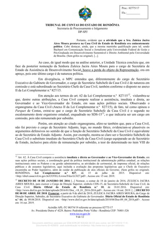 TRIBUNAL DE CONTAS DO ESTADO DE RONDÔNIA
Secretaria de Processamento e Julgamento
DP-SPJ
Acórdão APL-TC 00374/19 referente ao processo 02775/17
Av. Presidente Dutra nº 4229, Bairro: Pedrinhas Porto Velho - Rondônia CEP: 76801-326
www.tce.ro.gov.br
9 de 12
Proc.: 02775/17
Fls.:__________
Portanto, evidente que a atividade que a Sra. Zuleica Jacira
Aires Moura prestava na Casa Civil do Estado de Rondônia era eminentemente
política. Cabe destacar, ainda, que a mesma mantinha qualificação para tal, sendo
Bacharel em Comunicação Social e Jornalismo pela Universidade Federal de Goiás e
Pós-Graduada em Desenvolvimento Sustentável e Direito Ambiental pela Universidade
de Brasília. (Sem grifos no original). [...].
Ao caso, de igual modo que na análise anterior, a Unidade Técnica concluiu que, em
face da posterior nomeação da Senhora Zuleica Jacira Aires Moura para o cargo de Secretária de
Estado da Assistência de Desenvolvimento Social, houve a perda do objeto da Representação, ora em
apreço, pois este último cargo é de natureza política.
Em divergência, o MPC entendeu que, diferentemente do cargo de Secretário
Executivo do Gabinete do Governador, o cargo de Secretário Subchefe da Casa Civil é de natureza em
comissão e está subordinado ao Secretário Chefe da Casa Civil, também conforme o disposto no anexo
II da Lei Complementar n.º 827/15.
Em atenção aos termos do art. 62 da Lei Complementar n.º 827/1512
, vislumbra-se
que, dentre outras atribuições, a Casa Civil compete realizar a assistência, imediata e direta, ao
Governador e ao Vice-Governador do Estado, em suas ações político sociais. Observando o
organograma da Casa Civil (Anexo II da Lei Complementar n.º 827/15), de fato, tal como opinou o
Parquet de Contas, extrai-se que o cargo de Secretário Subchefe da Casa Civil é o segundo no
escalonamento deste organismo estadual, enquadrado no SDS-1513
, o que indicaria ser um cargo em
comissão, pois não remunerado por subsídio.
Porém, em atenção ao citado organograma, afere-se também que, para a Casa Civil,
não foi previsto o cargo de Secretário Adjunto, logo, no mundo fático, evidenciam-se plausíveis os
argumentos defensivos no sentido de que a função de Secretário Subchefe da Casa Civil é equivalente
ao de Secretário de Estado Adjunto. Assim, por exemplo, mostra-se claro ser o Secretário Subchefe da
Casa Civil o substituto imediato do Secretário Chefe da Casa Civil (cargo equiparado ao de Secretário
de Estado, inclusive para efeito de remuneração por subsídio, a teor do determinado no item VIII do
12
Art. 62. À Casa Civil compete a assistência imediata e direta ao Governador e ao Vice-Governador do Estado, em
suas ações político sociais, a coordenação geral da política institucional da administração pública estadual, as relações
institucionais entre os Poderes e na gestão administrativa, as atividades de cerimonial, de imprensa oficial, de relações
públicas e de assuntos legislativos, aqui incluída a avaliação das propostas legislativas que o Chefe do Executivo
encaminha ao Poder legislativo, além de cuidar da publicação de atos oficiais do Governo. (Sem grifos no original).
RONDÔNIA. Lei Complementar n.º 827, de 15 de julho de 2015. Disponível em:
<http://ditel.casacivil.ro.gov.br/COTEL/Livros/Files/LC827.pdf>. Acesso em: 15 out. 2019.
13
DECRETO DE 18 DE JANEIRO DE 2016 [...] Nomear, a contar de 18 de janeiro de 2016, ZULEICA JACIRA
AIRES MOURA, para exercer o Cargo de Direção Superior, símbolo CDS-15, de Secretário-Subchefe da Casa Civil, da
Casa Civil. Diário Oficial do Estado de Rondônia n.º 10, de 18.01.2016. Disponível em:
<http://www.diof.ro.gov.br/data/uploads/2016/01/Doe_-18_01_2016-2016.pdf>. Acesso em: 14 out. 2019. [...] DECRETO
DE 08 DE ABRIL DE 2018. Exonerar, a partir de 9 de abril de 2018, ZULEICA JACIRA AIRES MOURA, do Cargo de
Direção Superior, Subsídio, de Secretário Executivo do Gabinete do Governador. Diário Oficial do Estado de Rondônia
n.º 64, de 09.04.2018. Disponível em: <http://www.diof.ro.gov.br/data/uploads/2018/04/Doe-09_04_2018.pdf>. Acesso
em: 16 out. 2019.
Documento eletrônico assinado por EDILSON DE SOUSA SILVA e/ou outros em 26/11/2019 11:41.
Documento ID=835830 para autenticação no endereço: http://www.tce.ro.gov.br/validardoc.
 
