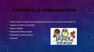 ATENCIÓN A LA PRIMERA INFANCIA
• Existen 6 clases de instituciones especializada en la atención a la primera infancia están son:
• Hogares comunitarios de bienestar
• Hogares infantiles
• Preescolares jardines privados
• Preescolares o jardines públicos
• Hogar fami
 