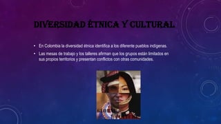 DIVERSIDAD ÉTNICA Y CULTURAL
• En Colombia la diversidad étnica identifica a los diferente pueblos indígenas.
• Las mesas de trabajo y los talleres afirman que los grupos están limitados en
sus propios territorios y presentan conflictos con otras comunidades.
 