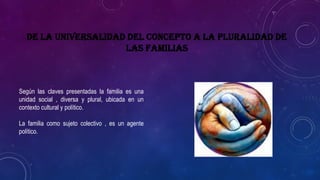 De la universalidad del concepto a la pluralidad de
las familias
Según las claves presentadas la familia es una
unidad social , diversa y plural, ubicada en un
contexto cultural y político.
La familia como sujeto colectivo , es un agente
político.
 