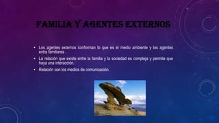 FAMILIA Y AGENTES EXTERNOS
• Los agentes externos conforman lo que es el medio ambiente y los agentes
extra familiares .
• La relación que existe entre la familia y la sociedad es compleja y permite que
haya una interacción.
• Relación con los medios de comunicación.
 