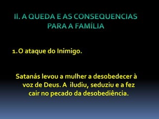 1.O ataque do Inimigo.


 Satanás levou a mulher a desobedecer à
   voz de Deus. A iludiu, seduziu e a fez
     cair no pecado da desobediência.
 