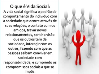 O que é Vida Social:
A vida social significa o padrão de
comportamento do individuo com
a sociedade que ocorre através de
 suas relações, o contato com os
       amigos, travar novos
  relacionamentos, sentir a visão
       que os outros tem da
    sociedade, interagir com os
    outros, fazendo com que as
   pessoas saibam conviver em
          sociedade com
responsabilidade, e cumprindo os
  compromissos sociais a que se
               impôs.
 