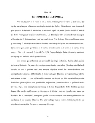 Clase # 4
EL HOMBRE EN LA FAMILIA
Pero en el Señor, ni el varón es sin la mujer, ni la mujer sin el varón (1 Cor.1:11). Es
verdad que el esposo y la esposa son iguales delante del Señor. Sin embargo, para alcanzar el
plan perfecto de Dios en el matrimonio es necesario seguir las pautas que Él estableció para el
rol de los cónyuges en la relación matrimonial. Las diferencias entre los sexos fueron dados por
el Creador con el fin de equipar a cada uno en el rol que Él le designó. Dios es un Dios de orden
y autoridad y Él diseñó Su creación con líneas de autoridad y disciplina, no con anarquía ni caos.
Pero quiero que sepáis que Cristo es la cabeza de todo varón, y el varón es la cabeza de la
mujer, y Dios es la cabeza de Cristo (1 Cor.11:3) Este es el diseño divino e ignorarlo resulta en
un hogar y una sociedad infeliz y desorientado.
Dios ordenó que el hombre sea responsable de dirigir su familia. Ser la cabeza quiere
decir ser el dirigente. No quiere decir solamente privilegios y derechos. Significa autoridad y el
derecho de dar la palabra final pero también significa asumir las resonsabilidades que
acompañan tal liderazgo. El hombre ha de dirigir su hogar. El esposo es responsable de todo lo
que pasa en su casa . . . que gobierna bien su casa, que tengaa sus hijos en sujeción con toda
honestidad (pues el que no sabe gobernar su propia casa, ¿cómo cuidará de la iglesia de Dios?
(1 Tim. 3:4,5). Esta característica se incluye en la lista de cualidades de los hombres quienes
llevan vidas que les califican para el liderazgo en la iglesia y que son ejemplos para todos los
hombres. En el versículo 12, se requiere que los diáconos también sean buenos gobernantes de
sus hijos y de sus hogares. El esposo debe tener su hogar bajo su control. Este incluye todos los
miembros de su familia. Su tarea es asumir ese liderazgo.
10
 