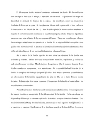 El liderazgo no implica aplastar los talentos y dones de los demás. Un buen dirigente
sabe encargar a otros con el trabajo y apoyarlos en sus tareas. El gobernante del hogar no
descuidará ni destruirá los talentos de su esposa. La considerará como una maravillosa
bendición de Dios, que le ayuda y le complementa. El que halla esposa halla el bien, y alcanza
la benevolencia de Jehová (Pr. 18:22). Con la vida agitada de nuestra cultura moderna la
mayoría de los hombres están ausentes de su hogar la mayor parte del día. El esposo depende de
su esposa para estar al tanto de los pormenores del hogar. Tiene que consultar con ella con
frecuencia para saber lo que está pasando en la familia. Es su responsabilidad corregir las cosas
que no están marchando bien. A pesar de las condiciones cambiantes de la sociedad actual, Dios
no ha relevado al esposo de sus responsabilidades como cabeza del hogar.
Ser la cabeza de la familia significa ver que todos los miembros de la familia sean
estimados y cuidados. Quiere decir que las necesidades materiales, espirituales, y sociales de
cada miembro estén provistas. Manifestaciones de egoísmo y falta de madurez de parte de un
hombre casado son repugnantes y son pecaminosos. La responsabilidad del bienestar de la
familia es una parte del liderazgo designado por Dios. Los deseos, opiniones, y comodidad de
un solo miembro de la familia, especialmente del jefe, no debe ser el factor decisivo en una
decisión. Toda decisión debe tomar en cuenta el bien común de la familia y los derechos y las
necesidades de cada miembro.
Pensando en la crisis familiar evidente en nuestra sociedad moderna, el fracaso principal
del esposo consiste en su descuido de la vida espiritual de la familia. En la mayoría de los
hogares hoy el liderazgo en las cosas espirituales pertenece a la esposa en vez de al esposo. Esto
no es la voluntad de Dios y llevará al desastre, a menos que no haya esposo o padre presente, o si
el esposo no es creyente. Siendo cabeza de la familia de acuerdo al designo de Dios, el esposo y
11
 