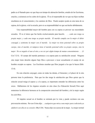 padre es el llamado para ver que haya un tiempo de adoración familiar, estudio de las Escrituras,
oración, y asistencia en los cultos de la iglesia. Él es el responsable de ver que sus hijos reciban
enseñanza en el conocimiento y los caminos de Dios. Puede aceptar ayuda en esta tarea de su
esposa, de la iglesia, o de la escuela, pero es su responsabilidad ver que sea hecho debidamente.
Una responsabilidad mayor del hombre para con su esposa es proveer sus necesidades
sexuales. Él es el único que fue hecho exclusivamente para hacerlo. . . .cada uno tenga su
propia mujer, y cada una tenga su propio marido. El marido cumpla con la mujer el deber
conyugal, y asimismo la mujer con el marido. La mujer no tiene potestad sobre su propio
cuerpo, sino el marido; ni tampoco tiene el marido potestad sobre su propio cuerpo, sino la
mujer No os neguéis el uno al otro, a no ser por algún tiempo de mutuo consentimiento . . . (1
Cor.7:2-5). El cuerpo del marido pertenece a su esposa para su satisfacción sexual. Ninguna
otra mujer tiene derecho alguno bajo Dios a provocar o tocar sexualmente el cuerpo de un
hombre excepto su esposa. Las Escrituras enseñan que Dios juzgará a los que lo hacen (Heb.
13:4).
En esta relación conyugal, como en todas las demás, el bienestar y el placer de la otra
persona tiene la preferencia. Para que los dos tenga la satisfacción que Dios quiere que la
relación sexual traiga al esposo y a la esposa, es importante entender las diferencias entre los
sexos. Hablaremos de los órganos sexuales en otra clase (La Educación Sexual) Pero aquí
notaremos la diferencia hermosa en la composición emocional del hombre y de la mujer según
los creó Dios.
El impulso sexual en el hombre se estimula por la vista y puede excitarse con una
provocación mínima. Por eso Cristo dijo . . .cualquiera que mira a una mujer para codiciarla ya
adulteró con ella en su corazón (Ma.5:28). Nunca dijo eso acerca de la mujer. La mujer normal
12
 