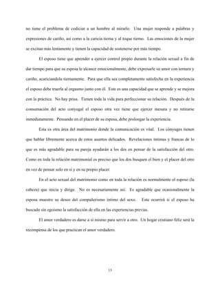 no tiene el problema de codiciar a un hombre al mirarlo. Una mujer responde a palabras y
expresiones de cariño, así como a la caricia tierna y al toque tierno. Las emociones de la mujer
se excitan más lentamente y tienen la capacidad de sostenerse por más tiempo.
El esposo tiene que aprender a ejercer control propio durante la relación sexual a fin de
dar tiempo para que su esposa le alcance emocionalmente, debe expresarle su amor con ternura y
cariño, acariciandola tiernamente. Para que ella sea completamente satisfecha en la experiencia
el esposo debe traerla al orgasmo junto con él. Este es una capacidad que se aprende y se mejora
con la práctica. No hay prisa. Tienen toda la vida para perfeccionar su relación. Después de la
consumación del acto conyugal el esposo otra vez tiene que ejercer mesura y no retirarse
inmediatamente. Pensando en el placer de su esposa, debe prolongar la experiencia.
Esta es otra área del matrimonio donde la comunicación es vital. Los cónyuges tienen
que hablar libremente acerca de estos asuntos delicados. Revelaciones íntimas y francas de lo
que es más agradable para su pareja ayudarán a los dos en pensar de la satisfacción del otro.
Como en toda la relación matrimonial es preciso que los dos busquen el bien y el placer del otro
en vez de pensar solo en sí y en su propio placer.
En el acto sexual del matrimonio como en toda la relación es normalmente el esposo (la
cabeza) que inicia y dirige. No es necesariamente así. Es agradable que ocasionalmente la
esposa muestre su deseo del compañerismo íntimo del sexo. Este ocurrirá si el esposo ha
buscado sin egoísmo la satisfacción de ella en las experiencias previas.
El amor verdadero es darse a sí mismo para servir a otro. Un hogar cristiano feliz será la
recompensa de los que practican el amor verdadero.
13
 