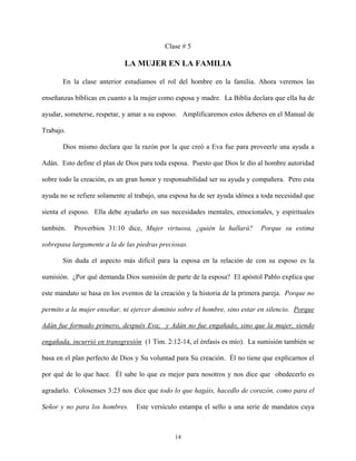 Clase # 5
LA MUJER EN LA FAMILIA
En la clase anterior estudiamos el rol del hombre en la familia. Ahora veremos las
enseñanzas bíblicas en cuanto a la mujer como esposa y madre. La Biblia declara que ella ha de
ayudar, someterse, respetar, y amar a su esposo. Amplificaremos estos deberes en el Manual de
Trabajo.
Dios mismo declara que la razón por la que creó a Eva fue para proveerle una ayuda a
Adán. Esto define el plan de Dios para toda esposa. Puesto que Dios le dio al hombre autoridad
sobre todo la creación, es un gran honor y responsabilidad ser su ayuda y compañera. Pero esta
ayuda no se refiere solamente al trabajo, una esposa ha de ser ayuda idónea a toda necesidad que
sienta el esposo. Ella debe ayudarlo en sus necesidades mentales, emocionales, y espirituales
también. Proverbios 31:10 dice, Mujer virtuosa, ¿quién la hallará? Porque su estima
sobrepasa largamente a la de las piedras preciosas.
Sin duda el aspecto más difícil para la esposa en la relación de con su esposo es la
sumisión. ¿Por qué demanda Dios sumisión de parte de la esposa? El apóstol Pablo explica que
este mandato se basa en los eventos de la creación y la historia de la primera pareja. Porque no
permito a la mujer enseñar, ni ejercer dominio sobre el hombre, sino estar en silencio. Porque
Adán fue formado primero, después Eva; y Adán no fue engañado, sino que la mujer, siendo
engañada, incurrió en transgresión (1 Tim. 2:12-14, el énfasis es mío). La sumisión también se
basa en el plan perfecto de Dios y Su voluntad para Su creación. Él no tiene que explicarnos el
por qué de lo que hace. Él sabe lo que es mejor para nosotros y nos dice que obedecerlo es
agradarlo. Colosenses 3:23 nos dice que todo lo que hagáis, hacedlo de corazón, como para el
Señor y no para los hombres. Este versículo estampa el sello a una serie de mandatos cuya
14
 