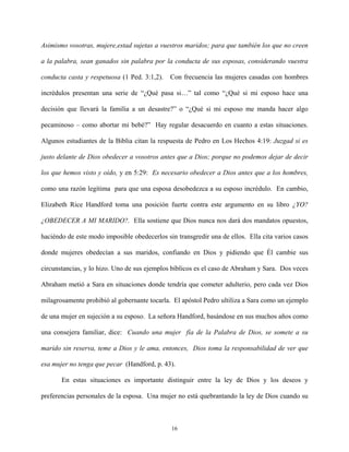 Asimismo vosotras, mujere,estad sujetas a vuestros maridos; para que también los que no creen
a la palabra, sean ganados sin palabra por la conducta de sus esposas, considerando vuestra
conducta casta y respetuosa (1 Ped. 3:1,2). Con frecuencia las mujeres casadas con hombres
incrédulos presentan una serie de “¿Qué pasa si…” tal como “¿Qué si mi esposo hace una
decisión que llevará la familia a un desastre?” o “¿Qué si mi esposo me manda hacer algo
pecaminoso – como abortar mi bebé?” Hay regular desacuerdo en cuanto a estas situaciones.
Algunos estudiantes de la Biblia citan la respuesta de Pedro en Los Hechos 4:19: Juzgad si es
justo delante de Dios obedecer a vosotros antes que a Dios; porque no podemos dejar de decir
los que hemos visto y oído, y en 5:29: Es necesario obedecer a Dios antes que a los hombres,
como una razón legítima para que una esposa desobedezca a su esposo incrédulo. En cambio,
Elizabeth Rice Handford toma una posición fuerte contra este argumento en su libro ¿YO?
¿OBEDECER A MI MARIDO?. Ella sostiene que Dios nunca nos dará dos mandatos opuestos,
haciéndo de este modo imposible obedecerlos sin transgredir una de ellos. Ella cita varios casos
donde mujeres obedecían a sus maridos, confiando en Dios y pidiendo que Él cambie sus
circunstancias, y lo hizo. Uno de sus ejemplos bíblicos es el caso de Abraham y Sara. Dos veces
Abraham metió a Sara en situaciones donde tendría que cometer adulterio, pero cada vez Dios
milagrosamente prohibió al gobernante tocarla. El apóstol Pedro ultiliza a Sara como un ejemplo
de una mujer en sujeción a su esposo. La señora Handford, basándose en sus muchos años como
una consejera familiar, dice: Cuando una mujer fía de la Palabra de Dios, se somete a su
marido sin reserva, teme a Dios y le ama, entonces, Dios toma la responsabilidad de ver que
esa mujer no tenga que pecar (Handford, p. 43).
En estas situaciones es importante distinguir entre la ley de Dios y los deseos y
preferencias personales de la esposa. Una mujer no está quebrantando la ley de Dios cuando su
16
 