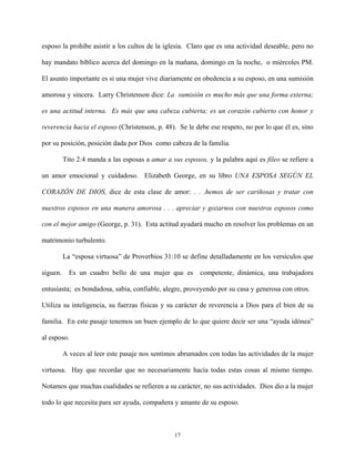esposo la prohibe asistir a los cultos de la iglesia. Claro que es una actividad deseable, pero no
hay mandato bíblico acerca del domingo en la mañana, domingo en la noche, o miércoles PM.
El asunto importante es si una mujer vive diariamente en obedencia a su esposo, en una sumisión
amorosa y sincera. Larry Christenson dice: La sumisión es mucho más que una forma externa;
es una actitud interna. Es más que una cabeza cubierta; es un corazón cubierto con honor y
reverencia hacia el esposo (Christenson, p. 48). Se le debe ese respeto, no por lo que él es, sino
por su posición, posición dada por Dios como cabeza de la familia.
Tito 2:4 manda a las esposas a amar a sus esposos, y la palabra aquí es fileo se refiere a
un amor emocional y cuidadoso. Elizabeth George, en su libro UNA ESPOSA SEGÚN EL
CORAZÓN DE DIOS, dice de esta clase de amor: . . .hemos de ser cariñosas y tratar con
nuestros esposos en una manera amorosa . . . apreciar y gozarnos con nuestros esposos como
con el mejor amigo (George, p. 31). Esta actitud ayudará mucho en resolver los problemas en un
matrimonio turbulento.
La “esposa virtuosa” de Proverbios 31:10 se define detalladamente en los versículos que
siguen. Es un cuadro bello de una mujer que es competente, dinámica, una trabajadora
entusiasta; es bondadosa, sabia, confiable, alegre, proveyendo por su casa y generosa con otros.
Utiliza su inteligencia, su fuerzas físicas y su carácter de reverencia a Dios para el bien de su
familia. En este pasaje tenemos un buen ejemplo de lo que quiere decir ser una “ayuda idónea”
al esposo.
A veces al leer este pasaje nos sentimos abrumados con todas las actividades de la mujer
virtuosa. Hay que recordar que no necesariamente hacía todas estas cosas al mismo tiempo.
Notamos que muchas cualidades se refieren a su carácter, no sus actividades. Dios dio a la mujer
todo lo que necesita para ser ayuda, compañera y amante de su esposo.
17
 