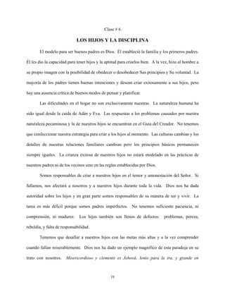 Clase # 6
LOS HIJOS Y LA DISCIPLINA
El modelo para ser buenos padres es Dios. Él estableció la familia y los primeros padres.
Él les dio la capacidad para tener hijos y la aptitud para criarlos bien. A la vez, hizo al hombre a
su propio imagen con la posibilidad de obedecer o desobedecer Sus principios y Su voluntad. La
mayoría de los padres tienen buenas intenciones y desean criar exitosamente a sus hijos, pero
hay una ausencia crítica de buenos modos de pensar y planificar.
Las dificultades en el hogar no son exclusivamente nuestras. La naturaleza humana ha
sido igual desde la caída de Adán y Eva. Las respuestas a los problemas causados por nuestra
naturaleza pecaminosa y la de nuestros hijos se encuentran en el Guía del Creador. No tenemos
que confeccionar nuestra estrategia para criar a los hijos al momento. Las culturas cambian y los
detalles de nuestras relaciones familiares cambian pero los principios básicos permanecen
siempre iguales. La crianza exitosa de nuestros hijos no estará modelado en las prácticas de
nuestros padres ni de los vecinos sino en las reglas establecidas por Dios.
Somos responsables de criar a nuestros hijos en el temor y amonestación del Señor. Si
fallamos, nos afectará a nosotros y a nuestros hijos durante toda la vida. Dios nos ha dada
autoridad sobre los hijos y en gran parte somos responsables de su manera de ser y vivir. La
tarea es más difícil porque somos padres imperfectos. No tenemos suficiente paciencia, ni
comprensión, ni madurez. Los hijos también son llenos de defectos: problemas, pereza,
rebeldía, y falta de responsabilidad.
Tenemos que desafiar a nuestros hijos con las metas más altas y a la vez comprender
cuando fallan miserablemente. Dios nos ha dado un ejemplo magnífico de esta paradoja en su
trato con nosotros. Misericordioso y clemente es Jehová; lento para la ira, y grande en
18
 