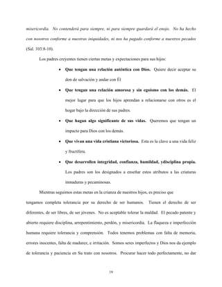 misericordia. No contenderá para siempre, ni para siempre guardará el enojo. No ha hecho
con nosotros conforme a nuestras iniquidades, ni nos ha pagado conforme a nuestros pecados
(Sal. 103:8-10).
Los padres creyentes tienen ciertas metas y expectaciones para sus hijos:
• Que tengan una relación auténtica con Dios. Quiere decir aceptar su
don de salvación y andar con Él
• Que tengan una relación amorosa y sin egoísmo con los demás. El
mejor lugar para que los hijos aprendan a relacionarse con otros es el
hogar bajo la dirección de sus padres.
• Que hagan algo significante de sus vidas. Queremos que tengan un
impacto para Dios con los demás.
• Que vivan una vida cristiana victoriosa. Esta es la clave a una vida feliz
y fructífera.
• Que desarrollen integridad, confianza, humildad, ydisciplina propia.
Los padres son los designados a enseñar estos atributos a las criaturas
inmaduras y pecaminosas.
Mientras seguimos estas metas en la crianza de nuestros hijos, es preciso que
tengamos completa tolerancia por su derecho de ser humanos. Tienen el derecho de ser
diferentes, de ser libres, de ser jóvenes. No es aceptable tolerar la maldad. El pecado patente y
abierto requiere disciplina, arrepentimiento, perdón, y misericordia. La flaqueza e imperfección
humana requiere tolerancia y comprensión. Todos tenemos problemas con falta de memoria,
errores inocentes, falta de madurez, e irritación. Somos seres imperfectos y Dios nos da ejemplo
de tolerancia y paciencia en Su trato con nosotros. Procurar hacer todo perfectamente, no dar
19
 