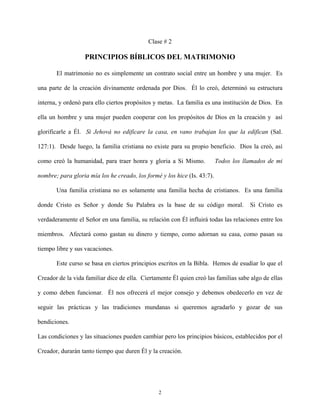 Clase # 2
PRINCIPIOS BÍBLICOS DEL MATRIMONIO
El matrimonio no es simplemente un contrato social entre un hombre y una mujer. Es
una parte de la creación divinamente ordenada por Dios. Él lo creó, determinó su estructura
interna, y ordenó para ello ciertos propósitos y metas. La familia es una institución de Dios. En
ella un hombre y una mujer pueden cooperar con los propósitos de Dios en la creación y así
glorificarle a Él. Si Jehová no edificare la casa, en vano trabajan los que la edifican (Sal.
127:1). Desde luego, la familia cristiana no existe para su propio beneficio. Dios la creó, así
como creó la humanidad, para traer honra y gloria a Si Mismo. Todos los llamados de mi
nombre; para gloria mía los he creado, los formé y los hice (Is. 43:7).
Una familia cristiana no es solamente una familia hecha de cristianos. Es una familia
donde Cristo es Señor y donde Su Palabra es la base de su código moral. Si Cristo es
verdaderamente el Señor en una familia, su relación con Él influirá todas las relaciones entre los
miembros. Afectará como gastan su dinero y tiempo, como adornan su casa, como pasan su
tiempo libre y sus vacaciones.
Este curso se basa en ciertos principios escritos en la Bibla. Hemos de esudiar lo que el
Creador de la vida familiar dice de ella. Ciertamente Él quien creó las familias sabe algo de ellas
y como deben funcionar. Él nos ofrecerá el mejor consejo y debemos obedecerlo en vez de
seguir las prácticas y las tradiciones mundanas si queremos agradarlo y gozar de sus
bendiciones.
Las condiciones y las situaciones pueden cambiar pero los principios básicos, establecidos por el
Creador, durarán tanto tiempo que duren Él y la creación.
2
 