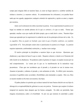 campo para ninguna falla en nuestros hijos, es crear un hogar opresivo y sembrar semillas de
rechazo a nosotros y a nuestros valores. Si constantemente los criticamos y no pueden hacer
nada que nos agrada, apagaremos cualquier estímulo de superación y quizás su amor y respeto
por nosotros.
Junto con la tolerancia los niños necesitan la justicia. Si no experimentan la justicia en el
hogar no tendrán un sentido práctico de lo que es correcto y lo que es malo. Tienen que
aprender, muchas veces por medio del dolor propio, que es malo herir a otros. Nuestros hijos
tienen que aprender por la experiencia la verdad de uno de los principios divinos de la vida: No
os engañéis; Dios no puede ser burlado: pues todo lo que el hombre sembrare, eso también
segará(Gal. 6:7). Este principio estará claro si practicamos la justicia en el hogar. La justicia
requiere reprensión, conformidad, restitución, y muchas veces castigo.
El motivo principal en disciplinar a nuestros hijos es que desistan. Queremos que
obedezcan y que dejen de hacer lo que es malo. Requiere esfuerzo e interés en el bienestar del
niño insistir en la obediencia. No podemos ceder al gimoteo ni ruegos, ni aceptar excusas por un
mal comportamiento. Lo vemos por lo que es: la manifestación de la naturaleza vieja
pecaminosa. Claro que nos acordamos que el pecado y el pecador no son la misma cosa.
Amamos al pecador y odiamos el pecado, y esto aclaramos al niño. Es difícil, pero necesario,
encontrar el equilibrio entre severidad y flexibilidad, entre demandar y aceptar. Otra vez, Dios
es nuestro modelo en Su trato con nosotros, Sus hijos.
El padre piadoso no permite que su deseo natural de tener buena relación con sus hijos le
detenga de su responsabilidad de gobernar su casa con justicia. Tenemos que aceptar el rechazo
temporal de nuestros hijos después que les hemos castigado. No debe ser permitido, bajo
ninguna circunstancia, ceder a la hostilidad. Es por eso que tenemos la autoridad y poder
20
 