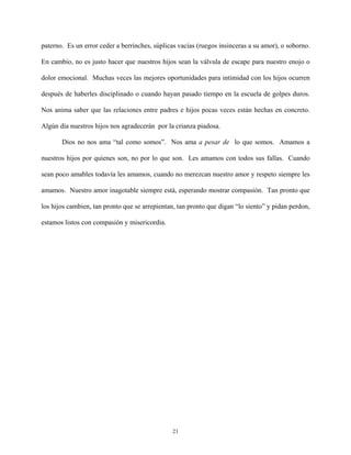paterno. Es un error ceder a berrinches, súplicas vacías (ruegos insinceras a su amor), o soborno.
En cambio, no es justo hacer que nuestros hijos sean la válvula de escape para nuestro enojo o
dolor emocional. Muchas veces las mejores oportunidades para intimidad con los hijos ocurren
después de haberles disciplinado o cuando hayan pasado tiempo en la escuela de golpes duros.
Nos anima saber que las relaciones entre padres e hijos pocas veces están hechas en concreto.
Algún día nuestros hijos nos agradecerán por la crianza piadosa.
Dios no nos ama “tal como somos”. Nos ama a pesar de lo que somos. Amamos a
nuestros hijos por quienes son, no por lo que son. Les amamos con todos sus fallas. Cuando
sean poco amables todavía les amamos, cuando no merezcan nuestro amor y respeto siempre les
amamos. Nuestro amor inagotable siempre está, esperando mostrar compasión. Tan pronto que
los hijos cambien, tan pronto que se arrepientan, tan pronto que digan “lo siento” y pidan perdon,
estamos listos con compasión y misericordia.
21
 