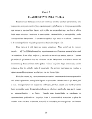 Clase # 7
EL ADOLESCENTE EN LA FAMILIA
Podemos hacer de la adolescencia un tiempo de tensión y conflicto en la familia, tanto
para nosotros como para nuestros hijos, o podemos aprovecharla como un tiempo de oportunidad
para preparar a nuestros hijos jóvenes a vivir vidas que son productivas y que honran a Dios.
Todos somos pecadores viviendo en un mundo caído. Hay una batalla en nuestras vidas y en las
vidas de nuestros adolescentes. Es una batalla espiritual cuyo trofeo es el corazón. Esta batalla
es de suma importancia porque lo que controla el corazón dirige la vida.
Cada etapa de la vida tiene sus propias tentaciones. Huye también de las pasiones
juveniles . . .(2 Tim.2:22) indica que hay tentaciones que específicamente acosan a la juventud.
Las tentaciones de un niñito, un joven, y un adulto no son necesariamente idénticas Tenemos
que reconocer que muchas veces los conflictos con los adolescentes en la familia revelan los
pensamientos y deseos erróneos de los padres. Cuando los padres llegan a reconocer, admitir,
confesar, y dejar las actitudes malas de su corazón y las acciones incorrectas que resultan, se
produce un cambio positivo en las relaciones con sus jóvenes hijos.
El adolescente de hoy encara tres asuntos centrales, los mismos ofrecen una oportunidad
a sus padres, oportunidad para ayudarle a poner en práctica las verdades bíblicas que deben guiar
su vida. Estos problemas son inseguridad adolescente, rebelión juvenil, y su mundo creciente.
Siente inseguridad acerca de su apariencia física, sus relaciones sociales, las ideas que le rodean,
sus responsabilidades, y su futuro. Cuando estas inseguridades se manifiesten en
comportamientos problemáticos, los padres tienen la oportunidad de aconsejarle y aplicar las
verdades acerca de Dios, su Creador, acerca de la futilidad de procurar agradar a los hombres,
22
 